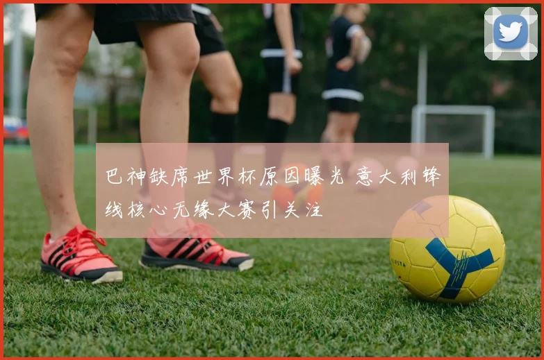 巴神缺席世界杯原因曝光 意大利锋线核心无缘大赛引关注