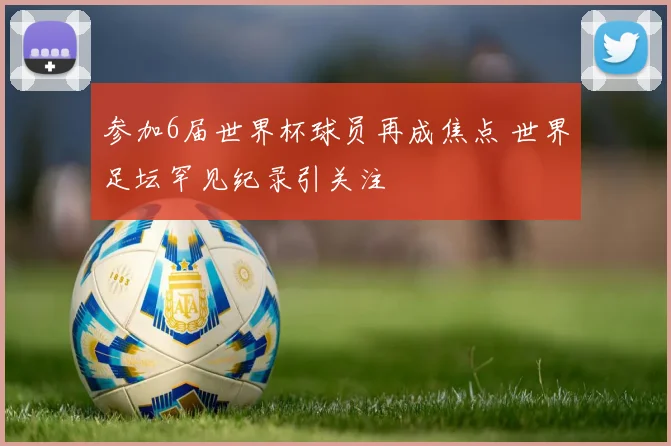 参加6届世界杯球员再成焦点 世界足坛罕见纪录引关注