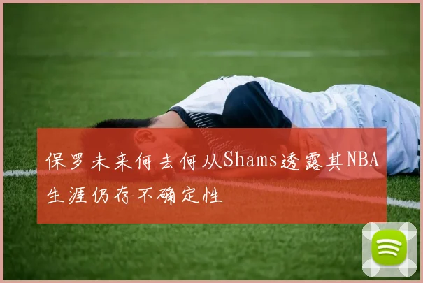 保罗未来何去何从Shams透露其NBA生涯仍存不确定性