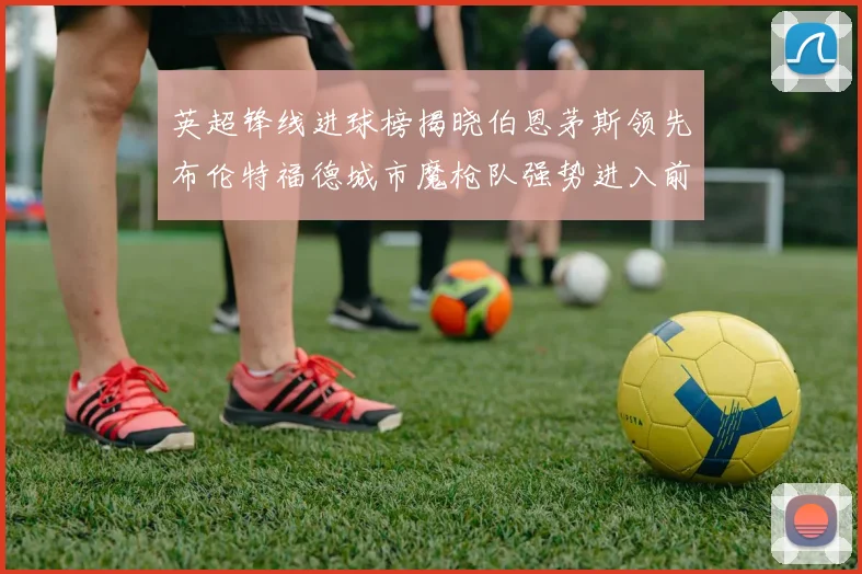 英超锋线进球榜揭晓伯恩茅斯领先布伦特福德城市魔枪队强势进入前六