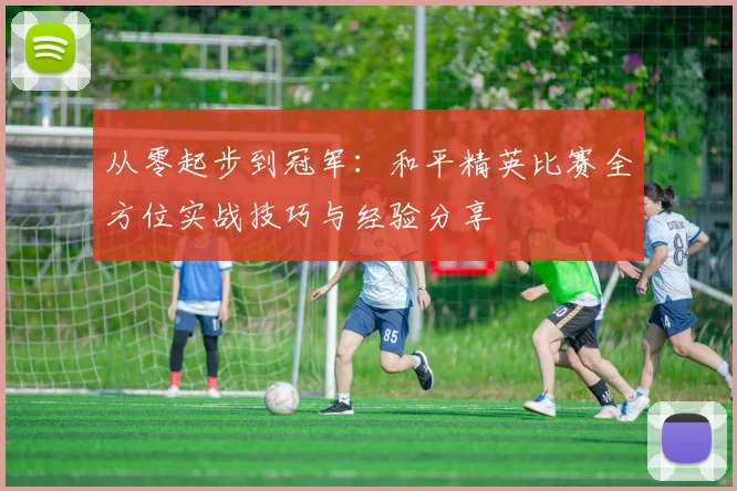 从零起步到冠军：和平精英比赛全方位实战技巧与经验分享