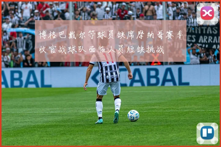 博格巴戴尔等球员缺席摩纳哥赛季收官战球队面临人员短缺挑战