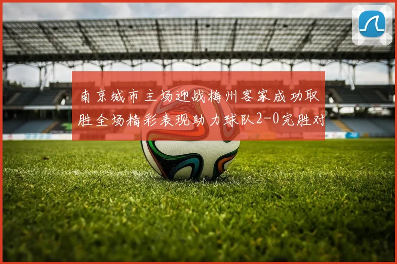 南京城市主场迎战梅州客家成功取胜全场精彩表现助力球队2-0完胜对手