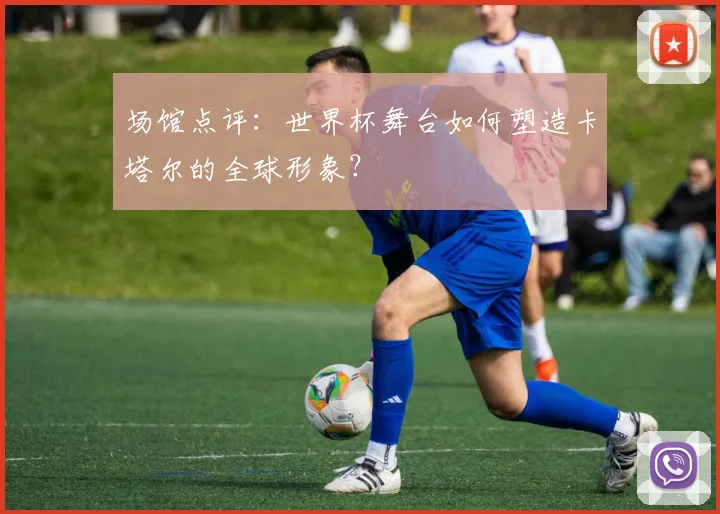 场馆点评：世界杯舞台如何塑造卡塔尔的全球形象？